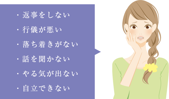 返事をしない、行儀が悪い、落ち着きが無い、話を聞かない、片付けをしない、自立できない